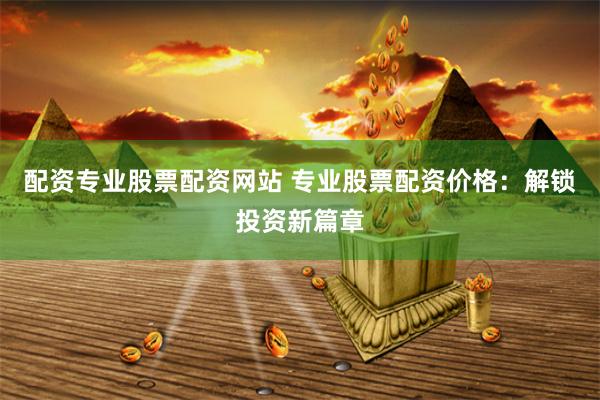 配资专业股票配资网站 专业股票配资价格：解锁投资新篇章